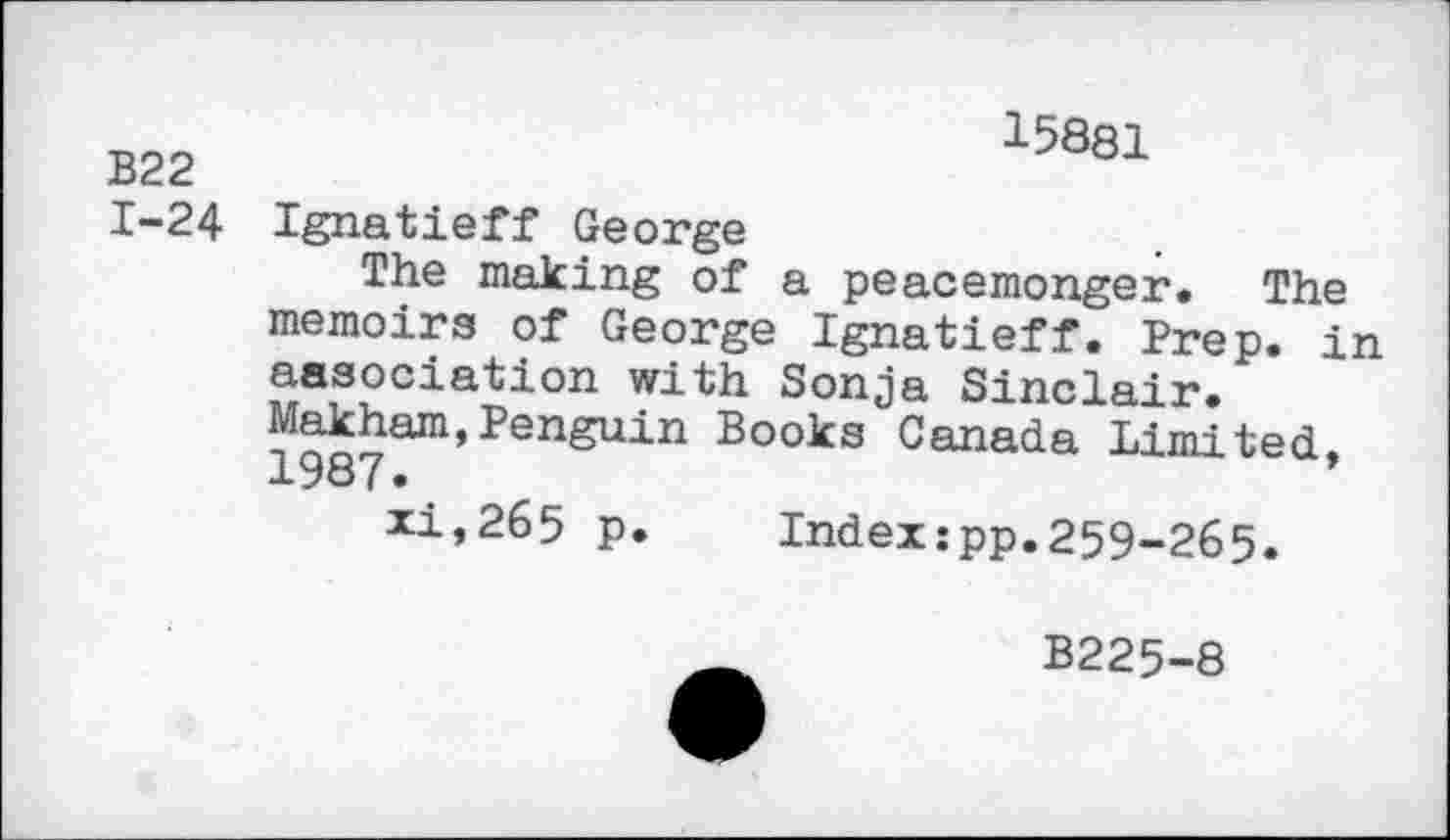 ﻿B22 1-24
15881
Ignatieff George
The making of a peacemonger. The memoirs of George Ignatieff. Prep, in association with Sonja Sinclair. Oakham,Penguin Books Canada Limited,
xi,265 p. Index:pp.259-265.
B225-8